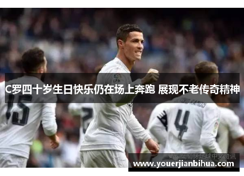 C罗四十岁生日快乐仍在场上奔跑 展现不老传奇精神