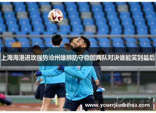 上海海港进攻强势沧州雄狮防守稳固两队对决谁能笑到最后